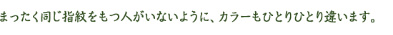 まったく同じ指紋をもつ人がいないように、カラーもひとりひとり違います。